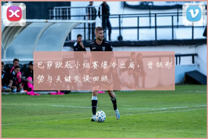 巴萨欧冠小组赛爆冷出局，晋级形势与关键失误回顾