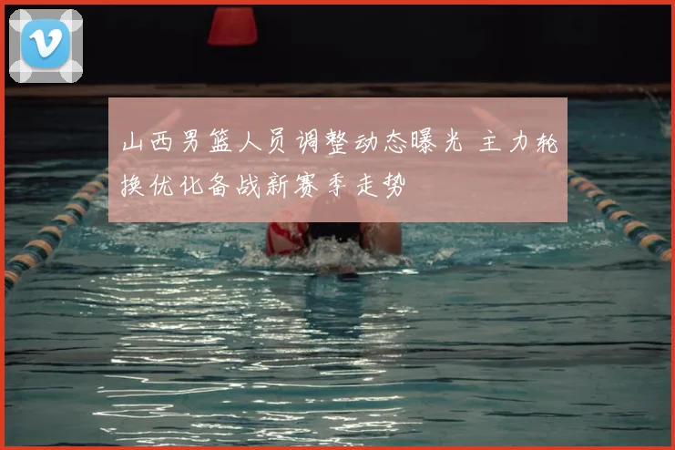山西男篮人员调整动态曝光 主力轮换优化备战新赛季走势