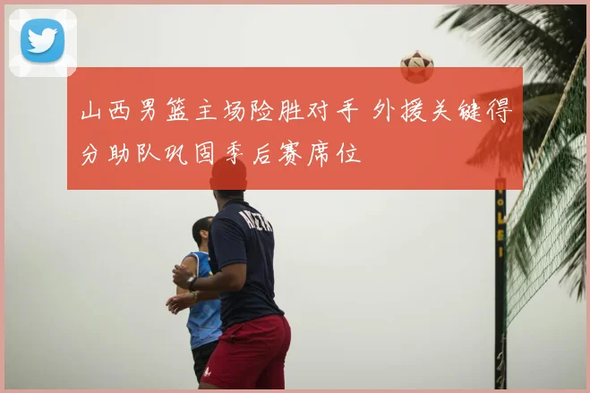 山西男篮主场险胜对手 外援关键得分助队巩固季后赛席位