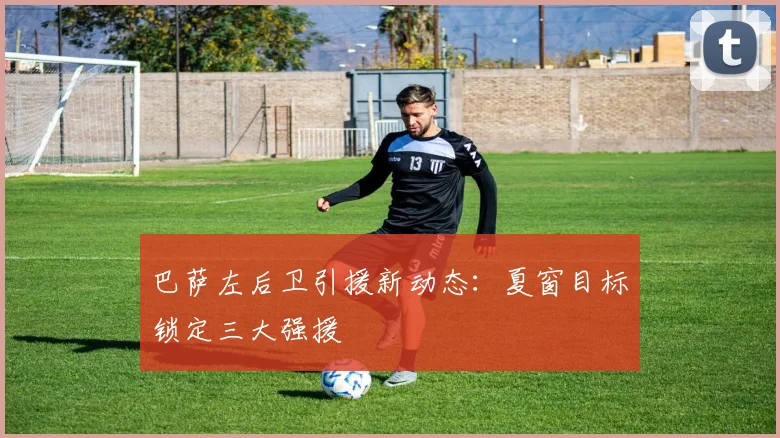 巴萨左后卫引援新动态：夏窗目标锁定三大强援