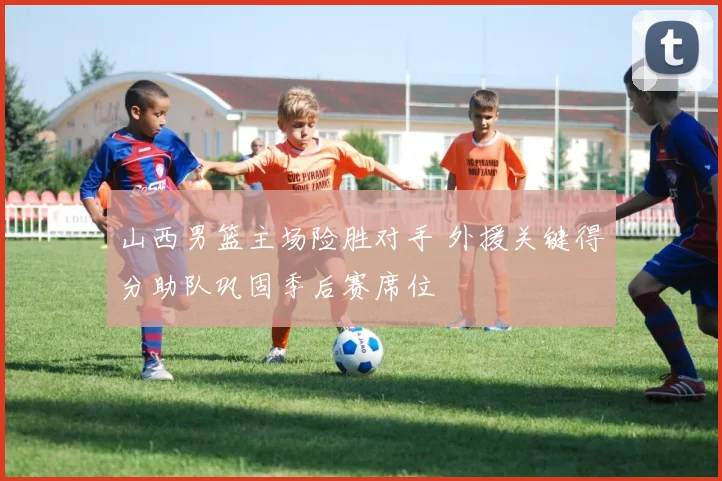 山西男篮主场险胜对手 外援关键得分助队巩固季后赛席位