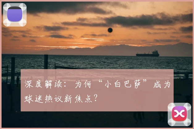 深度解读：为何“小白巴萨”成为球迷热议新焦点？