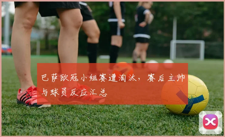 巴萨欧冠小组赛遭淘汰，赛后主帅与球员反应汇总