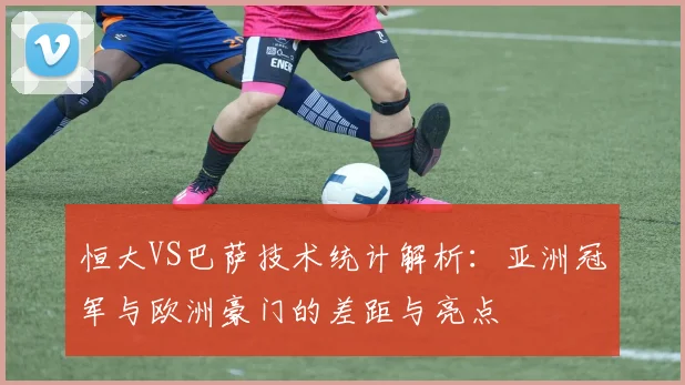 恒大VS巴萨技术统计解析：亚洲冠军与欧洲豪门的差距与亮点