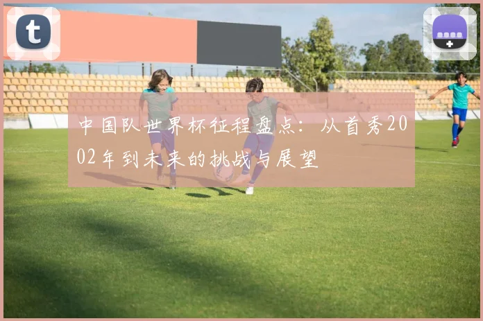 中国队世界杯征程盘点：从首秀2002年到未来的挑战与展望