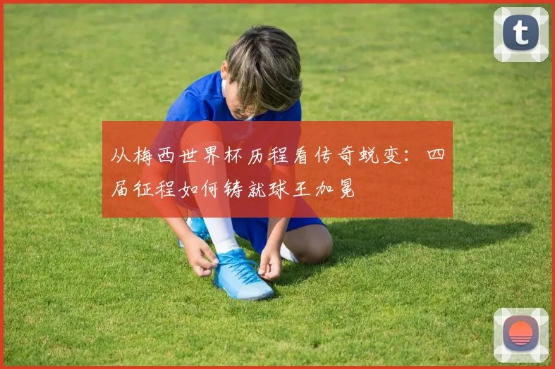 从梅西世界杯历程看传奇蜕变：四届征程如何铸就球王加冕