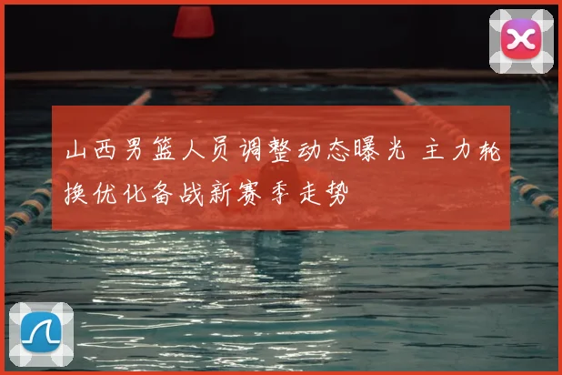 山西男篮人员调整动态曝光 主力轮换优化备战新赛季走势