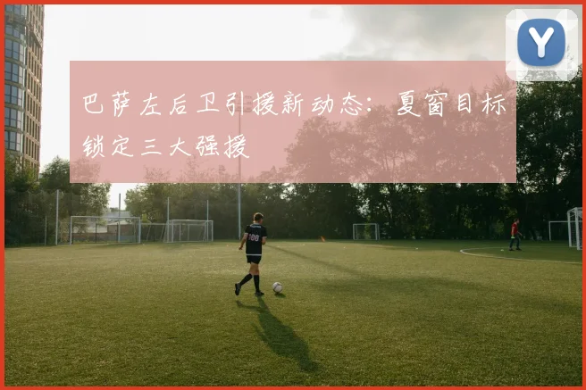 巴萨左后卫引援新动态：夏窗目标锁定三大强援