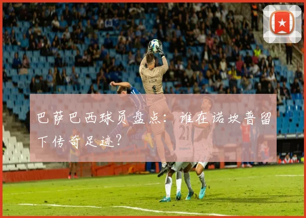 巴萨巴西球员盘点：谁在诺坎普留下传奇足迹？