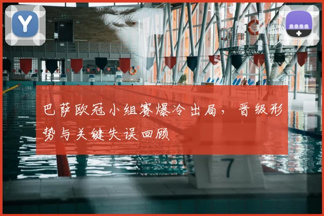 巴萨欧冠小组赛爆冷出局，晋级形势与关键失误回顾