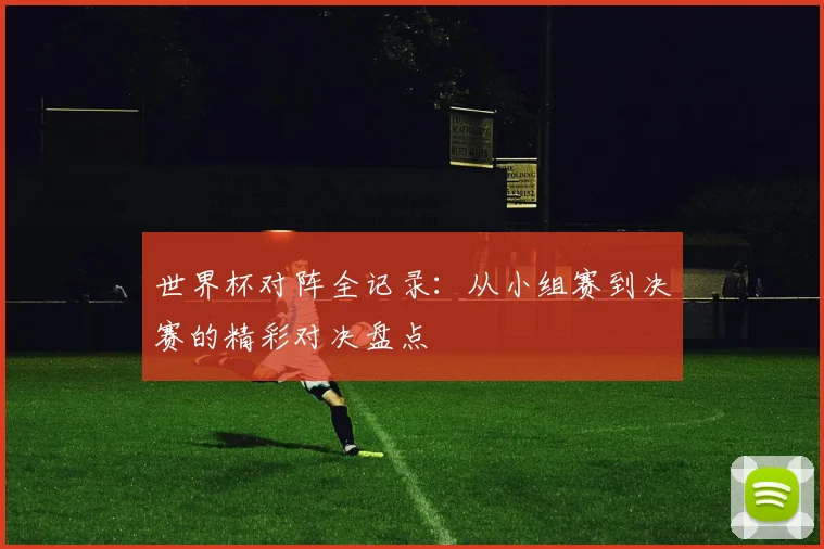 世界杯对阵全记录：从小组赛到决赛的精彩对决盘点