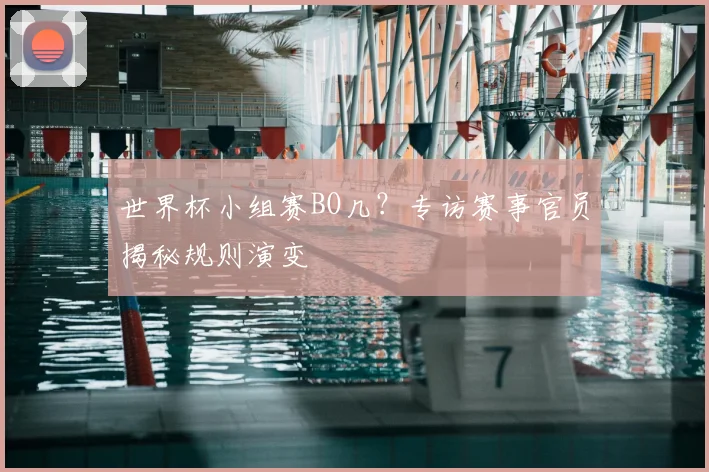 世界杯小组赛BO几?专访赛事官员揭秘规则演变